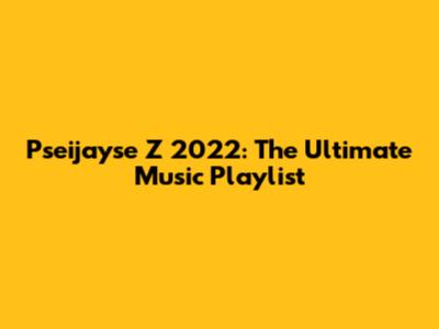 Pseijayse Z 2022: The Ultimate Music Playlist