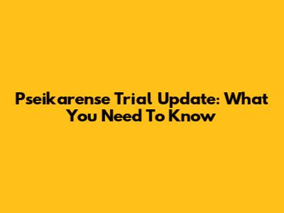 Pseikarense Trial Update: What You Need To Know