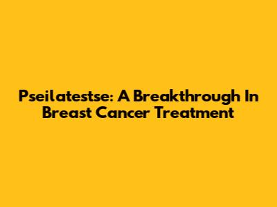 Pseilatestse: A Breakthrough In Breast Cancer Treatment