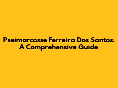 Pseimarcosse Ferreira Dos Santos: A Comprehensive Guide