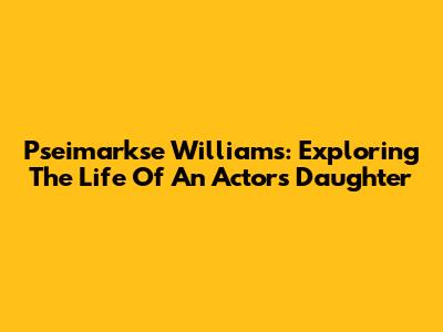 Pseimarkse Williams: Exploring The Life Of An Actor's Daughter