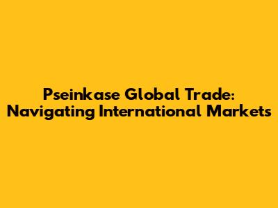 Pseinkase Global Trade: Navigating International Markets