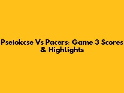 Pseiokcse Vs Pacers: Game 3 Scores & Highlights