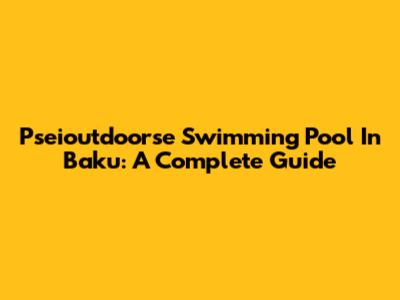 Pseioutdoorse Swimming Pool In Baku: A Complete Guide