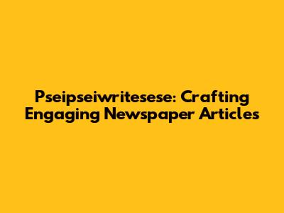 Pseipseiwritesese: Crafting Engaging Newspaper Articles