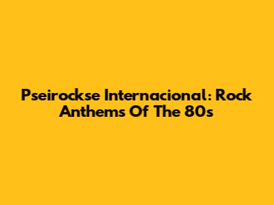 Pseirockse Internacional: Rock Anthems Of The 80s