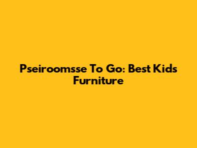 Pseiroomsse To Go: Best Kids Furniture