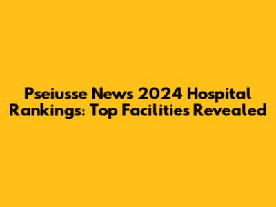 Pseiusse News 2024 Hospital Rankings: Top Facilities Revealed