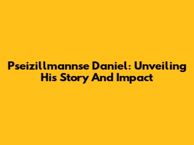 Pseizillmannse Daniel: Unveiling His Story And Impact