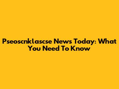 Pseoscnklascse News Today: What You Need To Know