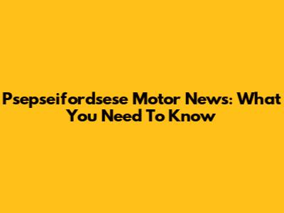 Psepseifordsese Motor News: What You Need To Know