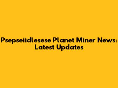 Psepseiidlesese Planet Miner News: Latest Updates