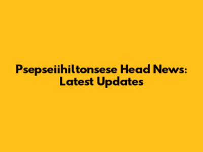 Psepseiihiltonsese Head News: Latest Updates