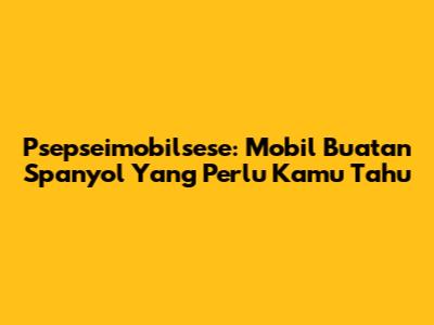 Psepseimobilsese: Mobil Buatan Spanyol Yang Perlu Kamu Tahu
