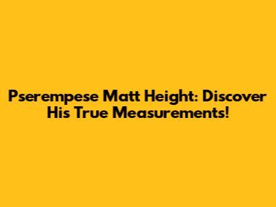 Pserempese Matt Height: Discover His True Measurements!
