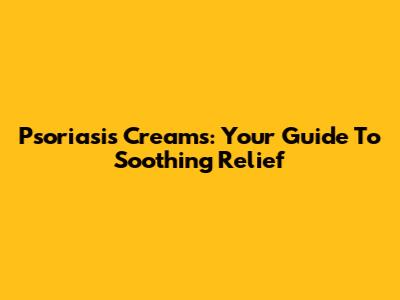 Psoriasis Creams: Your Guide To Soothing Relief