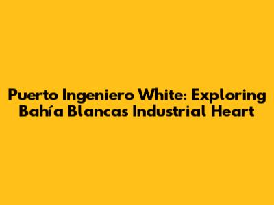 Puerto Ingeniero White: Exploring Bahía Blanca's Industrial Heart