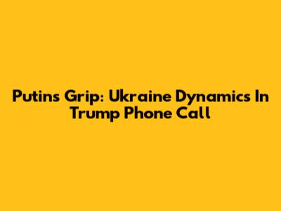 Putin's Grip: Ukraine Dynamics In Trump Phone Call