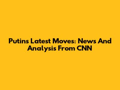 Putin's Latest Moves: News And Analysis From CNN