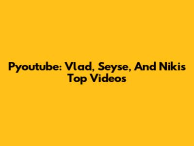 Pyoutube: Vlad, Seyse, And Niki's Top Videos