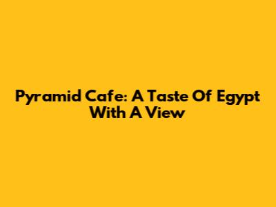 Pyramid Cafe: A Taste Of Egypt With A View