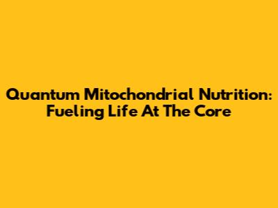 Quantum Mitochondrial Nutrition: Fueling Life At The Core