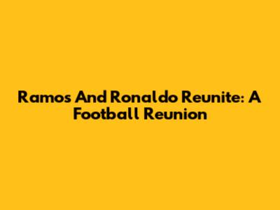 Ramos And Ronaldo Reunite: A Football Reunion