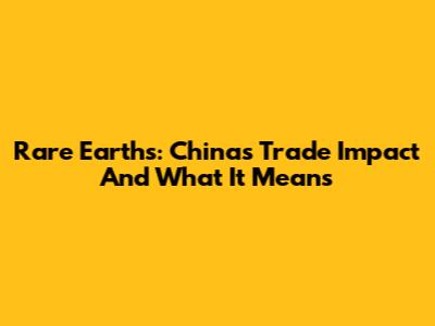 Rare Earths: China's Trade Impact And What It Means