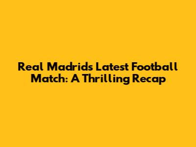 Real Madrid's Latest Football Match: A Thrilling Recap