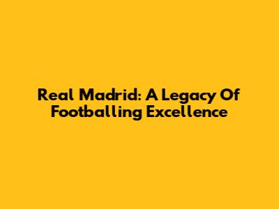 Real Madrid: A Legacy Of Footballing Excellence