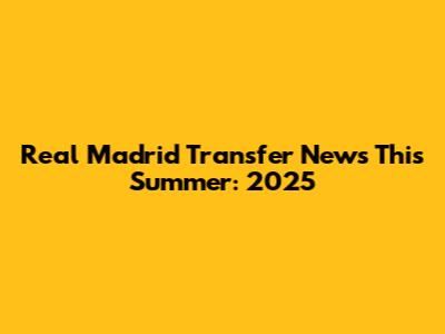 Real Madrid Transfer News This Summer: 2025