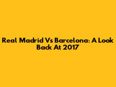 Real Madrid Vs Barcelona: A Look Back At 2017