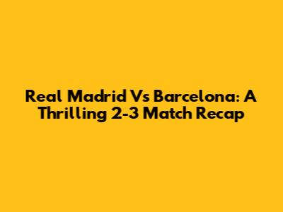 Real Madrid Vs Barcelona: A Thrilling 2-3 Match Recap