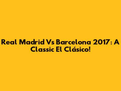 Real Madrid Vs Barcelona 2017: A Classic El Clásico!