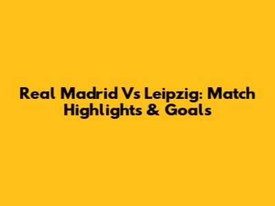 Real Madrid Vs Leipzig: Match Highlights & Goals