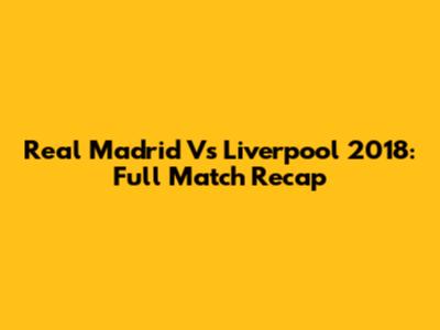 Real Madrid Vs Liverpool 2018: Full Match Recap