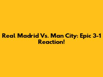 Real Madrid Vs. Man City: Epic 3-1 Reaction!