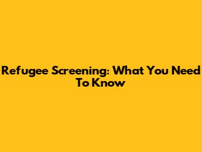 Refugee Screening: What You Need To Know