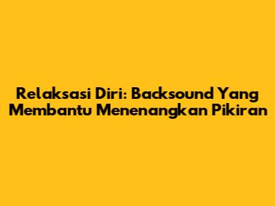 Relaksasi Diri: Backsound Yang Membantu Menenangkan Pikiran
