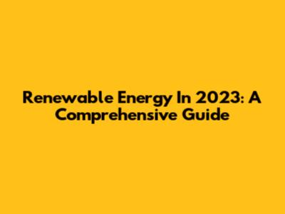 Renewable Energy In 2023: A Comprehensive Guide