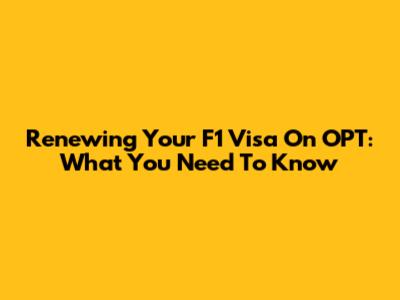 Renewing Your F1 Visa On OPT: What You Need To Know