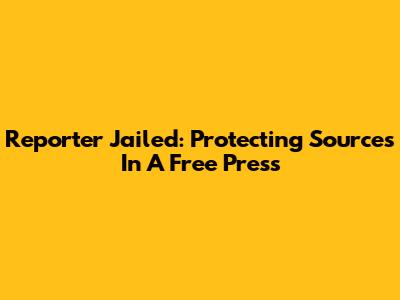 Reporter Jailed: Protecting Sources In A Free Press