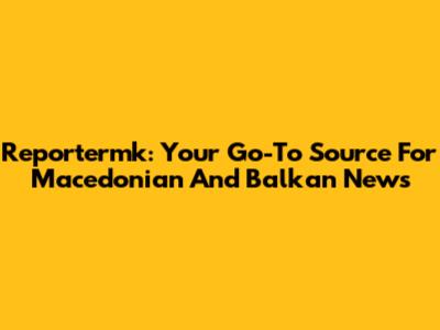 Reportermk: Your Go-To Source For Macedonian And Balkan News