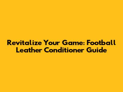 Revitalize Your Game: Football Leather Conditioner Guide