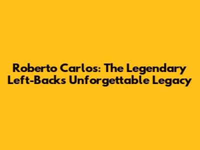 Roberto Carlos: The Legendary Left-Back's Unforgettable Legacy