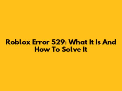 Roblox Error 529: What It Is And How To Solve It