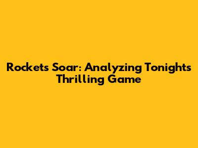 Rockets Soar: Analyzing Tonight's Thrilling Game
