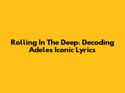 Rolling In The Deep: Decoding Adele's Iconic Lyrics