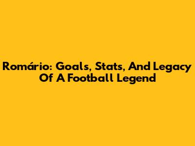 Romário: Goals, Stats, And Legacy Of A Football Legend