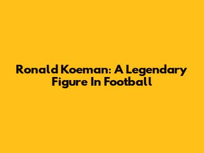 Ronald Koeman: A Legendary Figure In Football